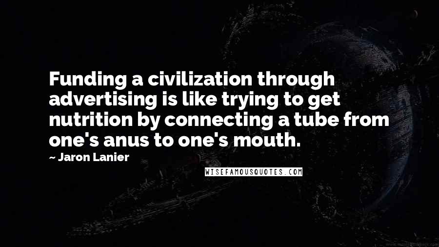 Jaron Lanier Quotes: Funding a civilization through advertising is like trying to get nutrition by connecting a tube from one's anus to one's mouth.