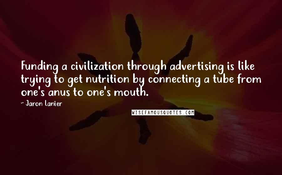 Jaron Lanier Quotes: Funding a civilization through advertising is like trying to get nutrition by connecting a tube from one's anus to one's mouth.
