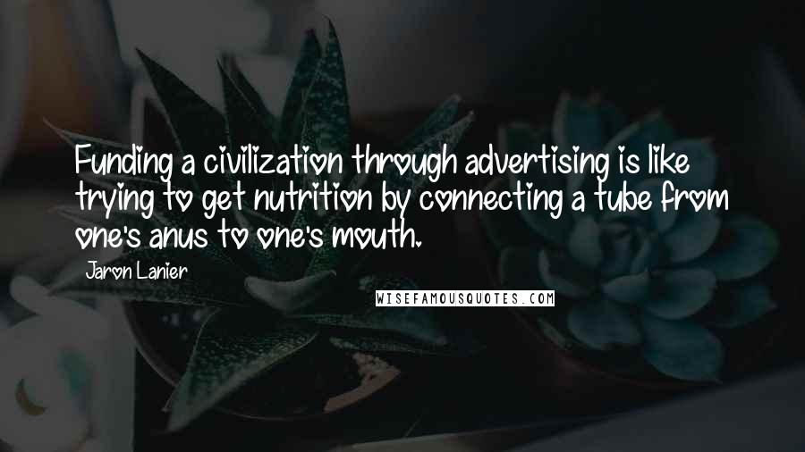 Jaron Lanier Quotes: Funding a civilization through advertising is like trying to get nutrition by connecting a tube from one's anus to one's mouth.