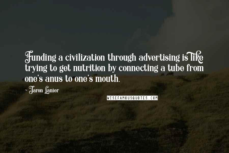 Jaron Lanier Quotes: Funding a civilization through advertising is like trying to get nutrition by connecting a tube from one's anus to one's mouth.