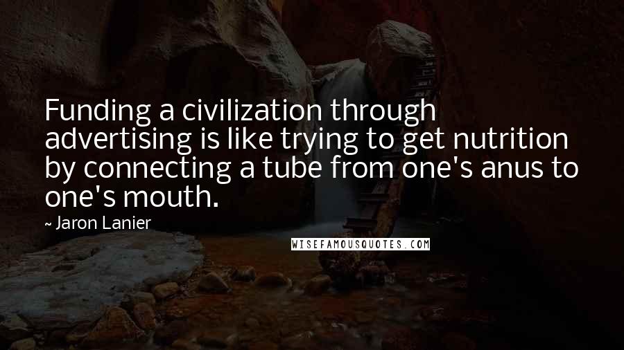 Jaron Lanier Quotes: Funding a civilization through advertising is like trying to get nutrition by connecting a tube from one's anus to one's mouth.