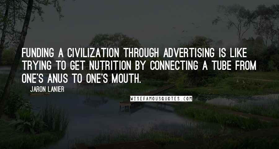 Jaron Lanier Quotes: Funding a civilization through advertising is like trying to get nutrition by connecting a tube from one's anus to one's mouth.