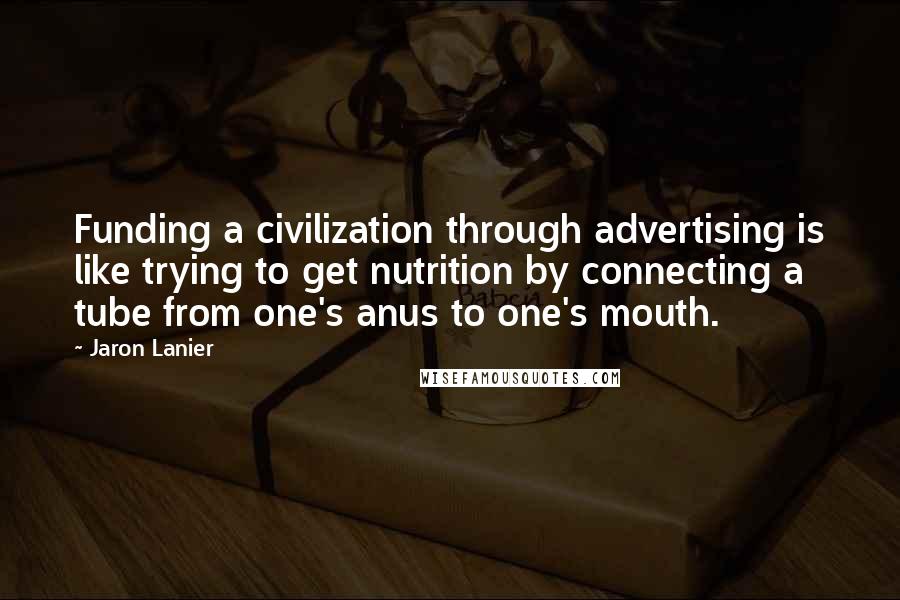 Jaron Lanier Quotes: Funding a civilization through advertising is like trying to get nutrition by connecting a tube from one's anus to one's mouth.