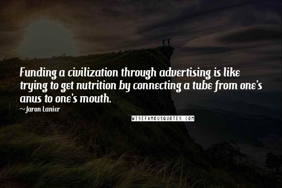 Jaron Lanier Quotes: Funding a civilization through advertising is like trying to get nutrition by connecting a tube from one's anus to one's mouth.