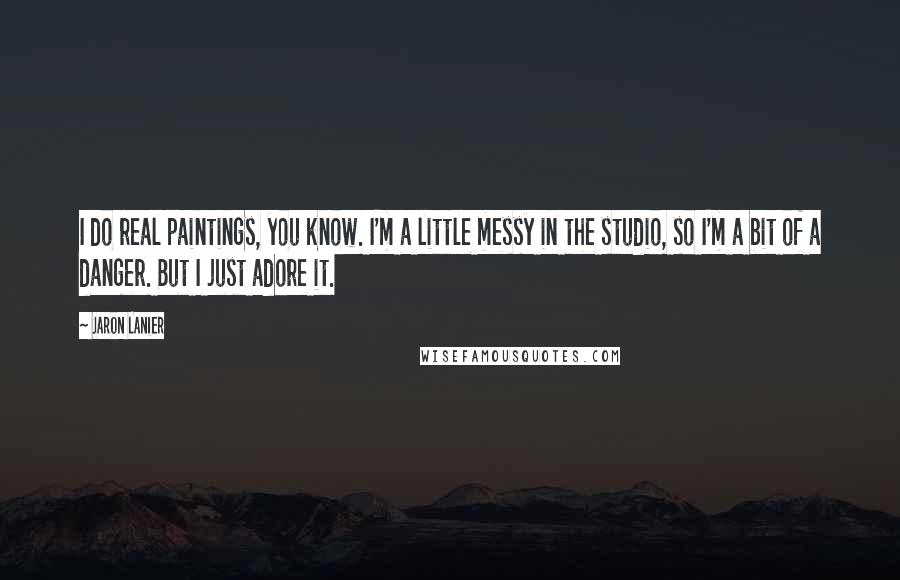 Jaron Lanier Quotes: I do real paintings, you know. I'm a little messy in the studio, so I'm a bit of a danger. But I just adore it.