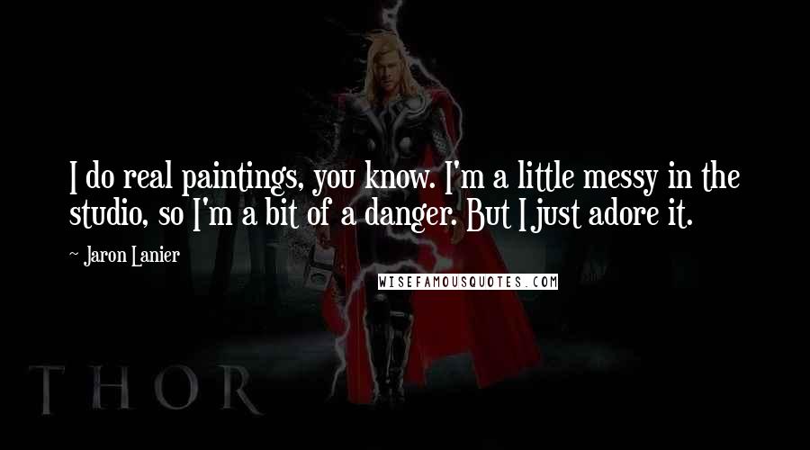 Jaron Lanier Quotes: I do real paintings, you know. I'm a little messy in the studio, so I'm a bit of a danger. But I just adore it.