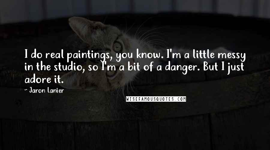 Jaron Lanier Quotes: I do real paintings, you know. I'm a little messy in the studio, so I'm a bit of a danger. But I just adore it.
