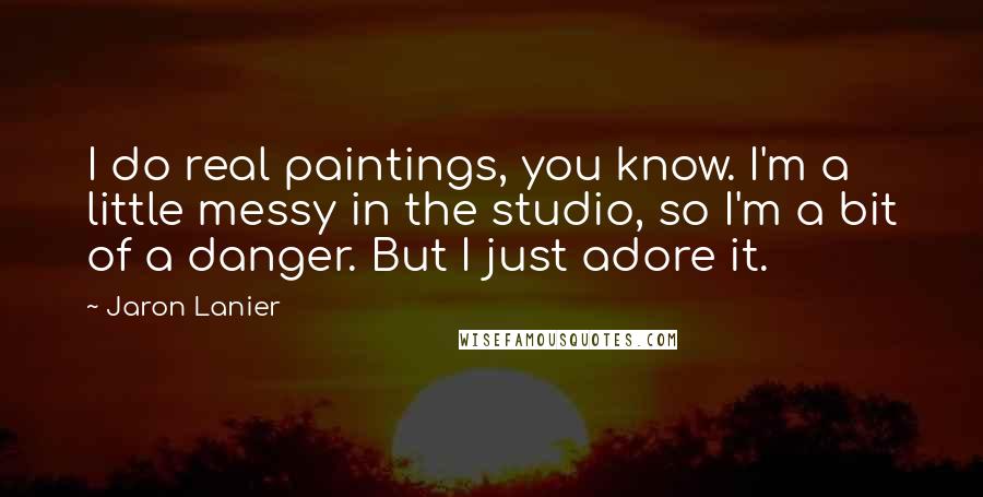 Jaron Lanier Quotes: I do real paintings, you know. I'm a little messy in the studio, so I'm a bit of a danger. But I just adore it.