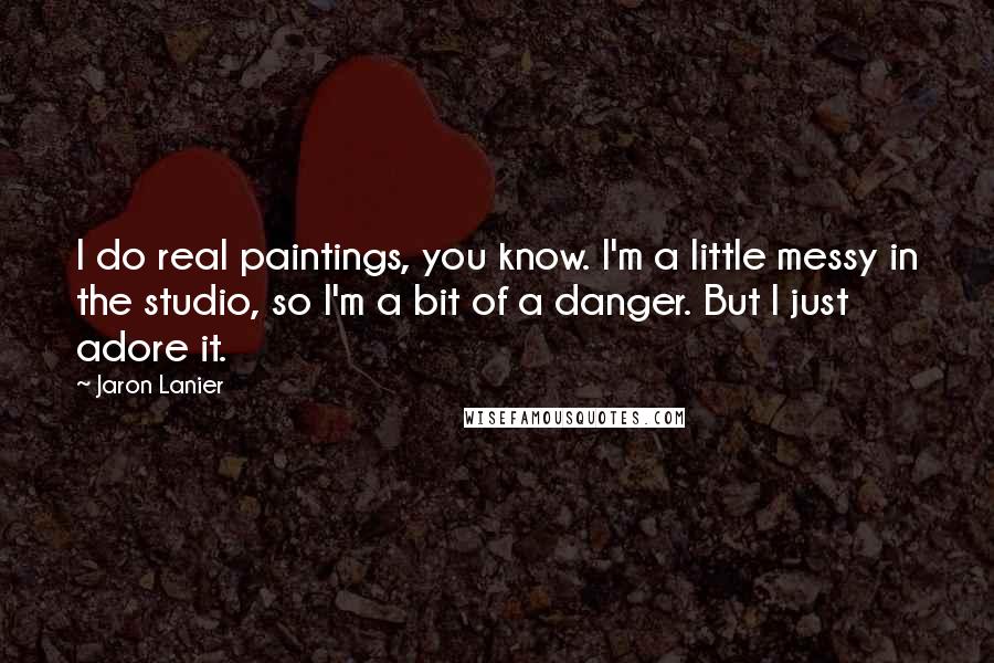 Jaron Lanier Quotes: I do real paintings, you know. I'm a little messy in the studio, so I'm a bit of a danger. But I just adore it.