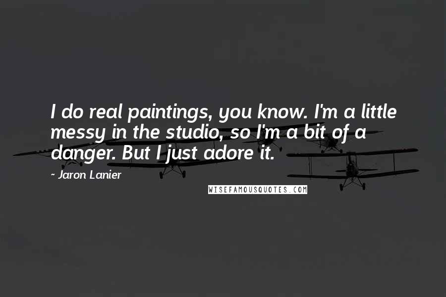 Jaron Lanier Quotes: I do real paintings, you know. I'm a little messy in the studio, so I'm a bit of a danger. But I just adore it.