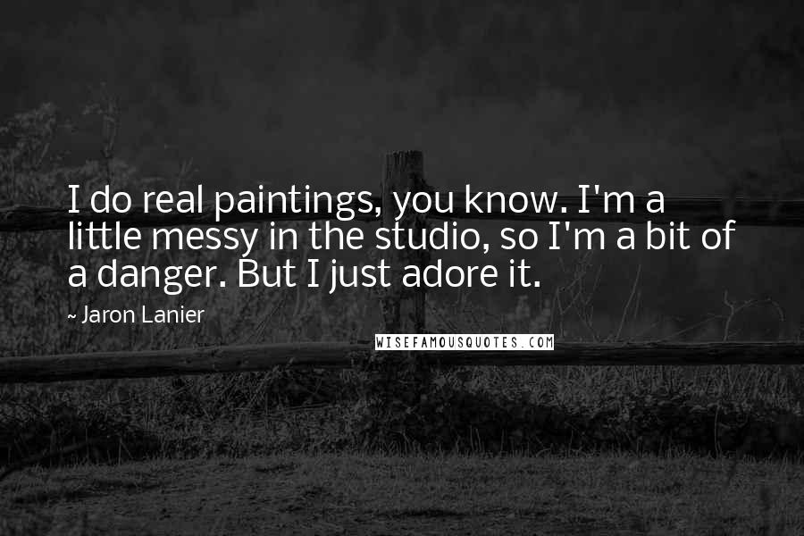 Jaron Lanier Quotes: I do real paintings, you know. I'm a little messy in the studio, so I'm a bit of a danger. But I just adore it.