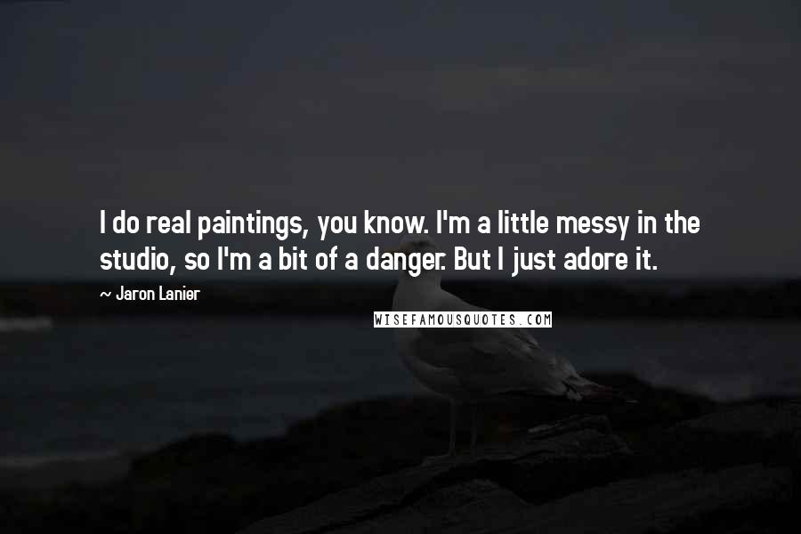 Jaron Lanier Quotes: I do real paintings, you know. I'm a little messy in the studio, so I'm a bit of a danger. But I just adore it.