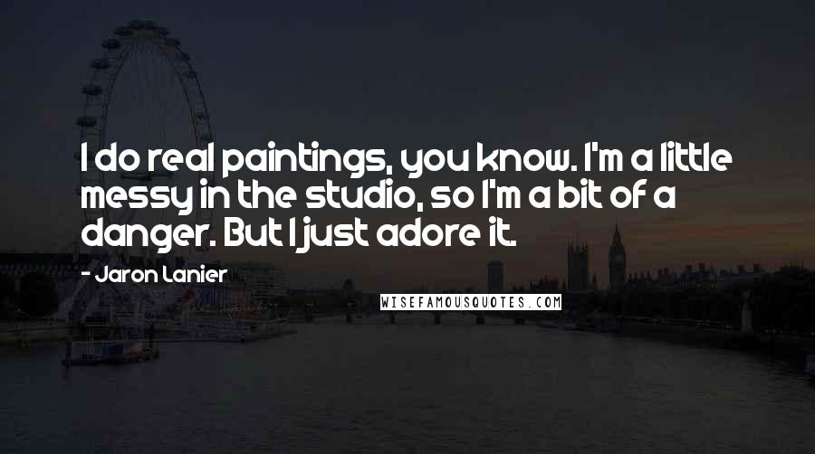 Jaron Lanier Quotes: I do real paintings, you know. I'm a little messy in the studio, so I'm a bit of a danger. But I just adore it.
