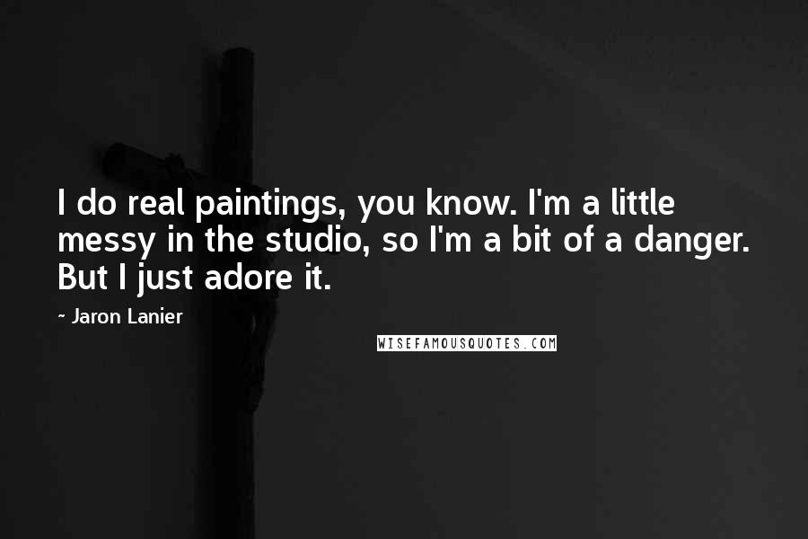 Jaron Lanier Quotes: I do real paintings, you know. I'm a little messy in the studio, so I'm a bit of a danger. But I just adore it.