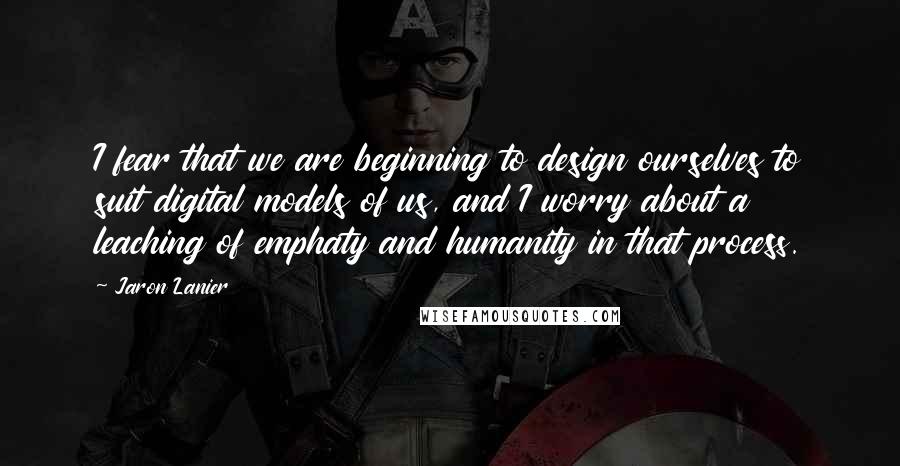 Jaron Lanier Quotes: I fear that we are beginning to design ourselves to suit digital models of us, and I worry about a leaching of emphaty and humanity in that process.