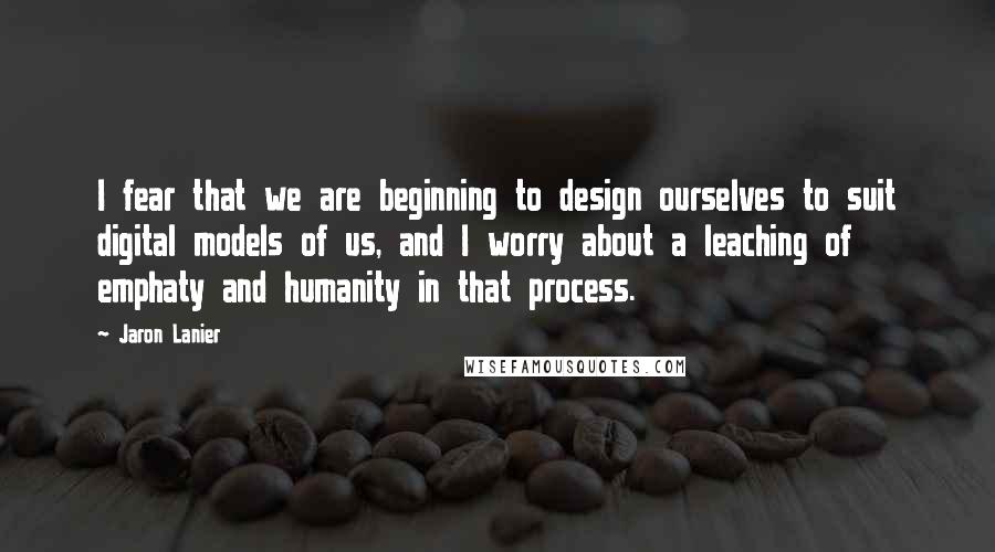 Jaron Lanier Quotes: I fear that we are beginning to design ourselves to suit digital models of us, and I worry about a leaching of emphaty and humanity in that process.