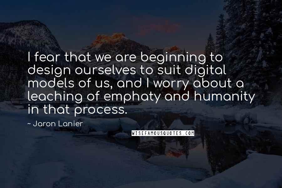 Jaron Lanier Quotes: I fear that we are beginning to design ourselves to suit digital models of us, and I worry about a leaching of emphaty and humanity in that process.