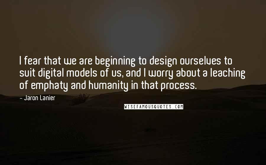 Jaron Lanier Quotes: I fear that we are beginning to design ourselves to suit digital models of us, and I worry about a leaching of emphaty and humanity in that process.