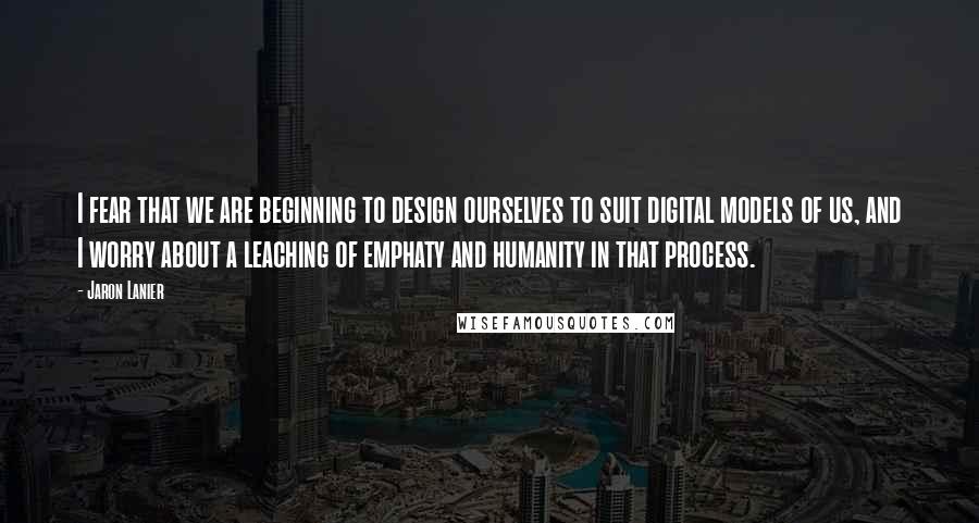 Jaron Lanier Quotes: I fear that we are beginning to design ourselves to suit digital models of us, and I worry about a leaching of emphaty and humanity in that process.