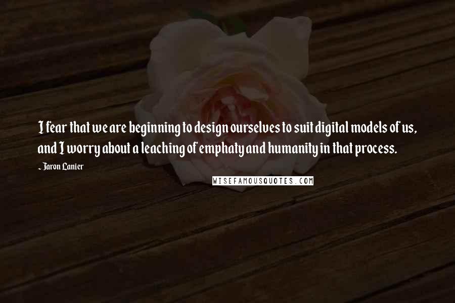 Jaron Lanier Quotes: I fear that we are beginning to design ourselves to suit digital models of us, and I worry about a leaching of emphaty and humanity in that process.