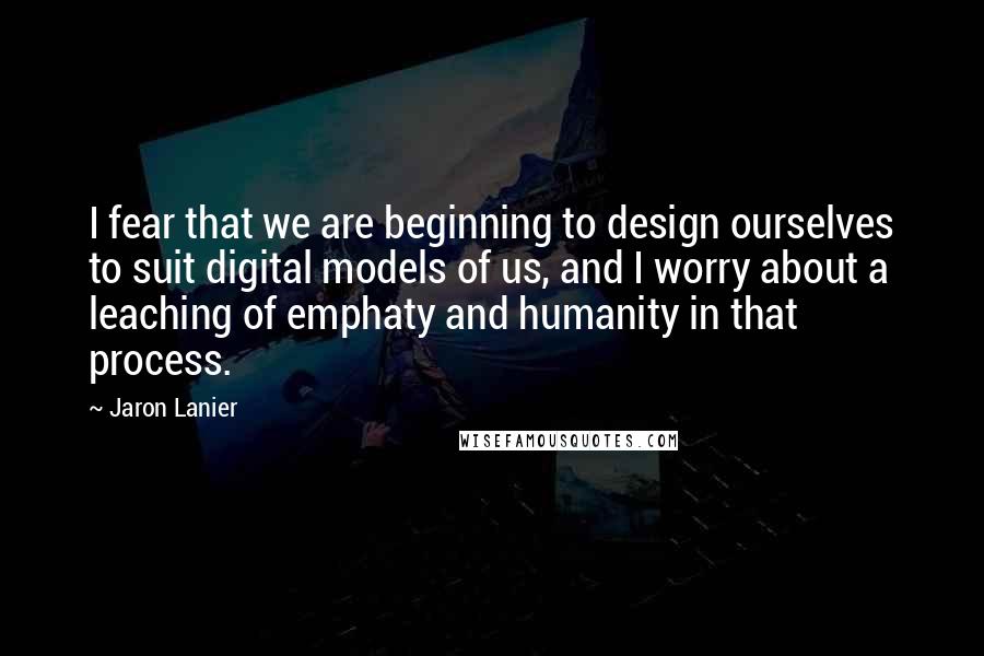 Jaron Lanier Quotes: I fear that we are beginning to design ourselves to suit digital models of us, and I worry about a leaching of emphaty and humanity in that process.