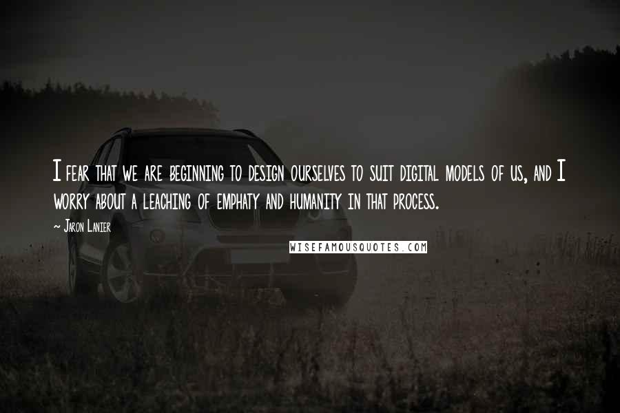 Jaron Lanier Quotes: I fear that we are beginning to design ourselves to suit digital models of us, and I worry about a leaching of emphaty and humanity in that process.