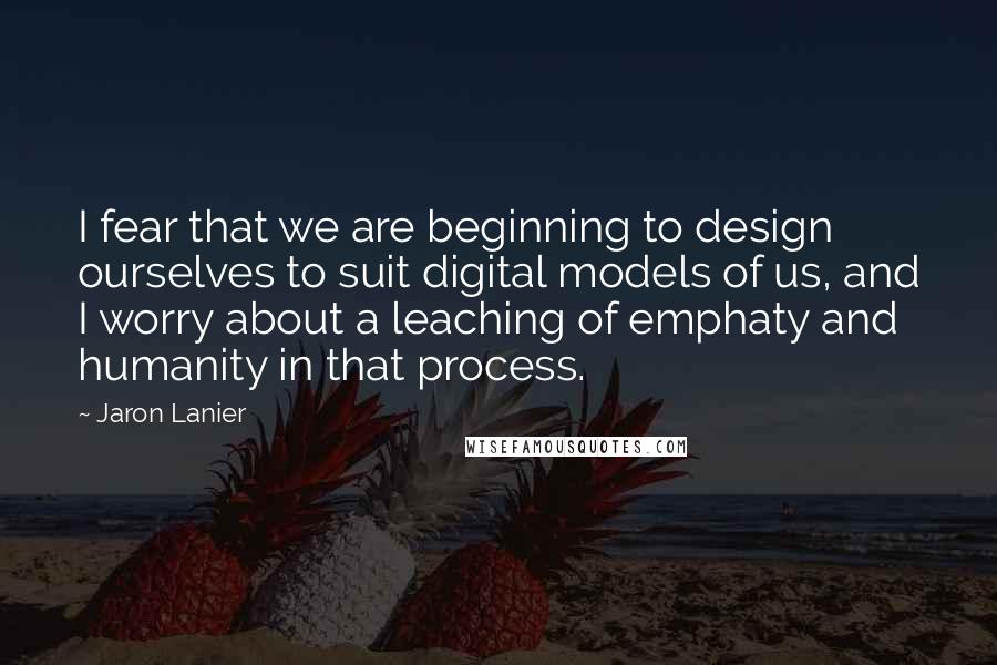 Jaron Lanier Quotes: I fear that we are beginning to design ourselves to suit digital models of us, and I worry about a leaching of emphaty and humanity in that process.