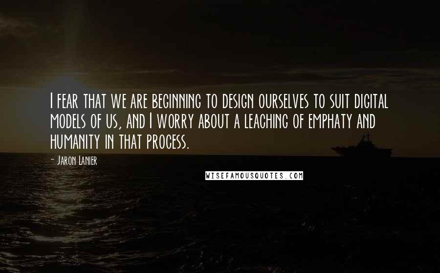 Jaron Lanier Quotes: I fear that we are beginning to design ourselves to suit digital models of us, and I worry about a leaching of emphaty and humanity in that process.