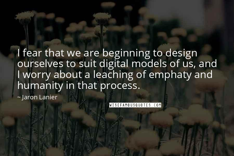 Jaron Lanier Quotes: I fear that we are beginning to design ourselves to suit digital models of us, and I worry about a leaching of emphaty and humanity in that process.