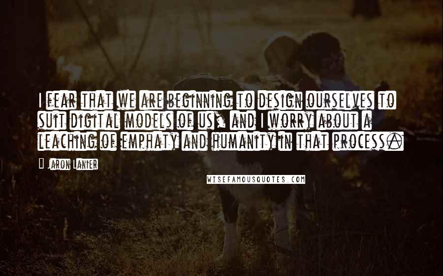 Jaron Lanier Quotes: I fear that we are beginning to design ourselves to suit digital models of us, and I worry about a leaching of emphaty and humanity in that process.