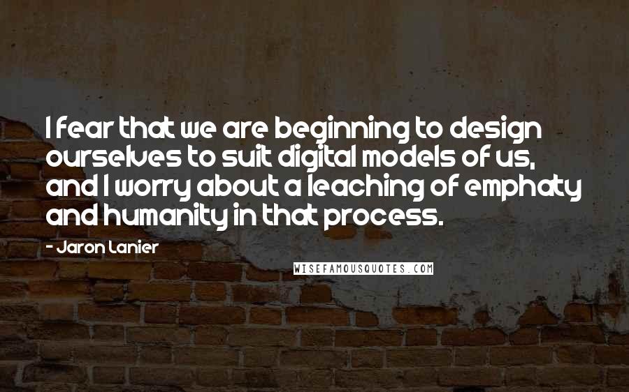 Jaron Lanier Quotes: I fear that we are beginning to design ourselves to suit digital models of us, and I worry about a leaching of emphaty and humanity in that process.