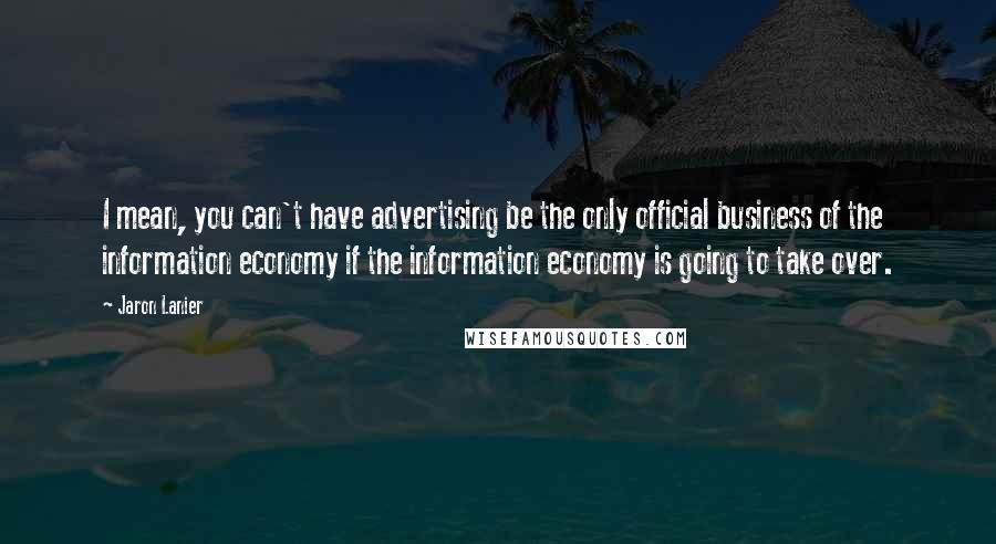 Jaron Lanier Quotes: I mean, you can't have advertising be the only official business of the information economy if the information economy is going to take over.