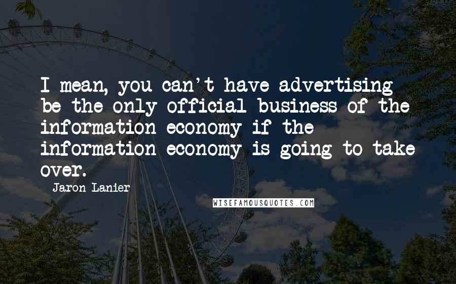 Jaron Lanier Quotes: I mean, you can't have advertising be the only official business of the information economy if the information economy is going to take over.