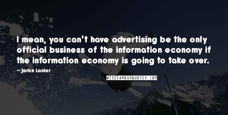 Jaron Lanier Quotes: I mean, you can't have advertising be the only official business of the information economy if the information economy is going to take over.