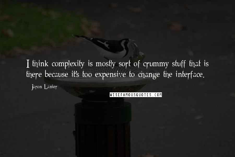 Jaron Lanier Quotes: I think complexity is mostly sort of crummy stuff that is there because it's too expensive to change the interface.