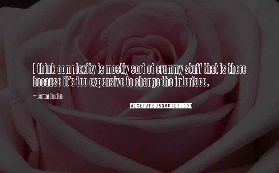 Jaron Lanier Quotes: I think complexity is mostly sort of crummy stuff that is there because it's too expensive to change the interface.