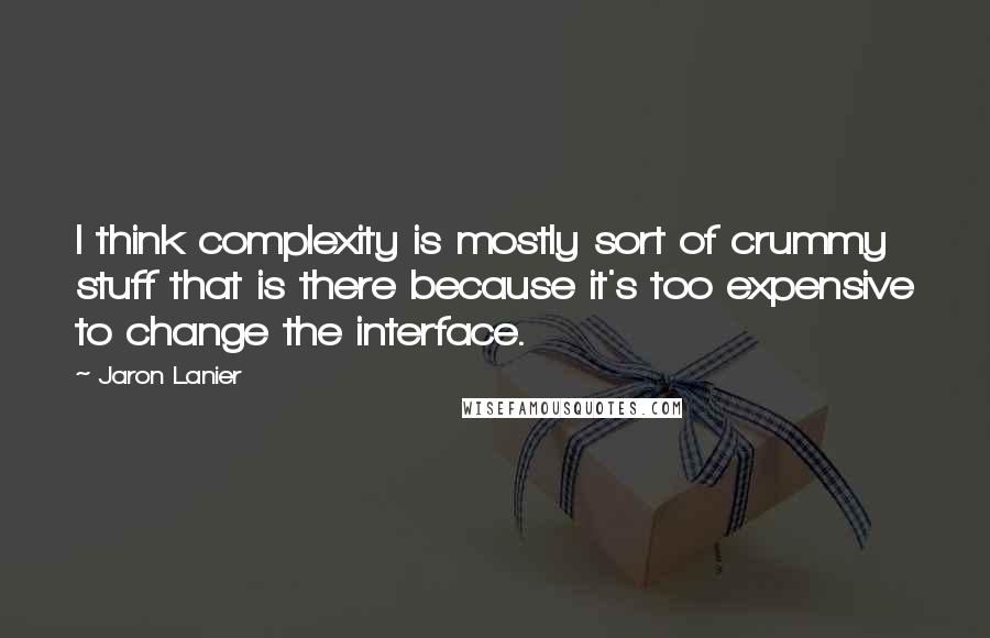 Jaron Lanier Quotes: I think complexity is mostly sort of crummy stuff that is there because it's too expensive to change the interface.