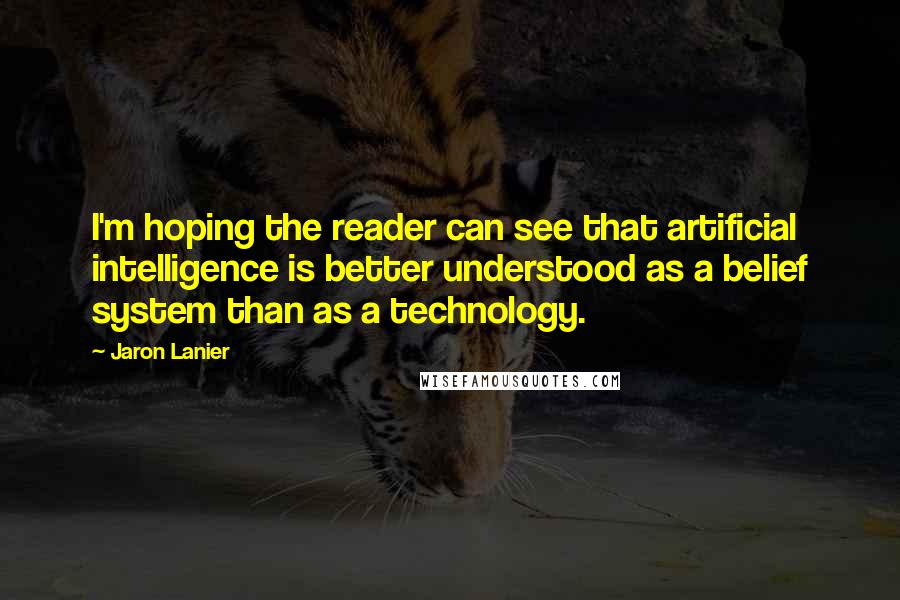 Jaron Lanier Quotes: I'm hoping the reader can see that artificial intelligence is better understood as a belief system than as a technology.