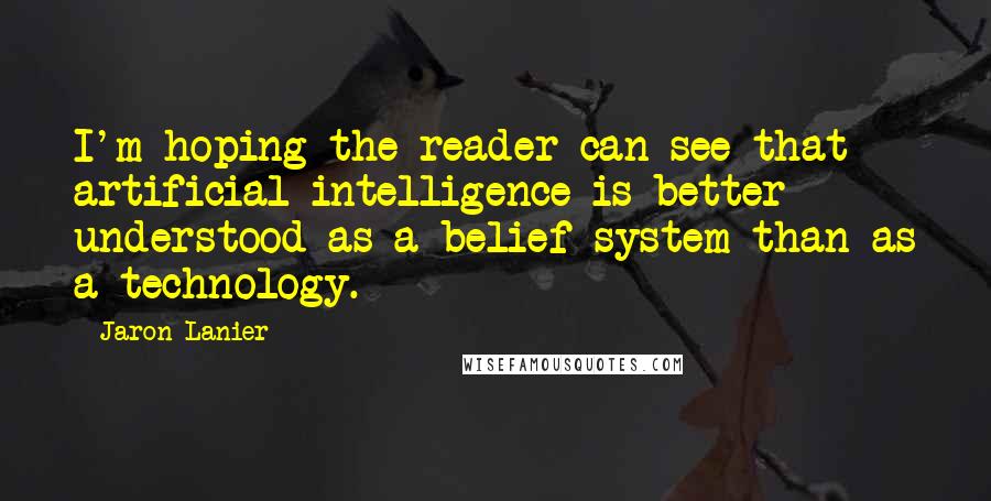 Jaron Lanier Quotes: I'm hoping the reader can see that artificial intelligence is better understood as a belief system than as a technology.