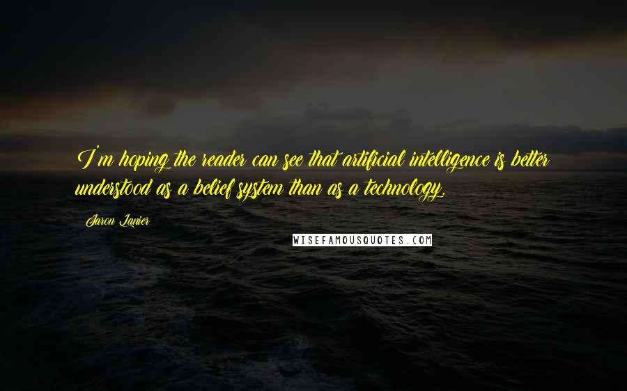 Jaron Lanier Quotes: I'm hoping the reader can see that artificial intelligence is better understood as a belief system than as a technology.