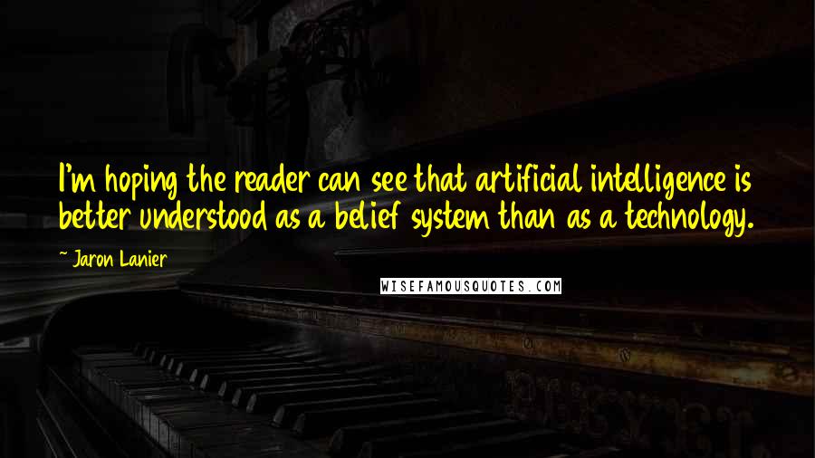 Jaron Lanier Quotes: I'm hoping the reader can see that artificial intelligence is better understood as a belief system than as a technology.