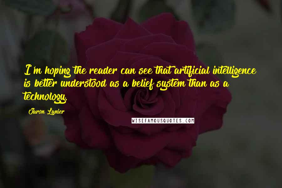 Jaron Lanier Quotes: I'm hoping the reader can see that artificial intelligence is better understood as a belief system than as a technology.