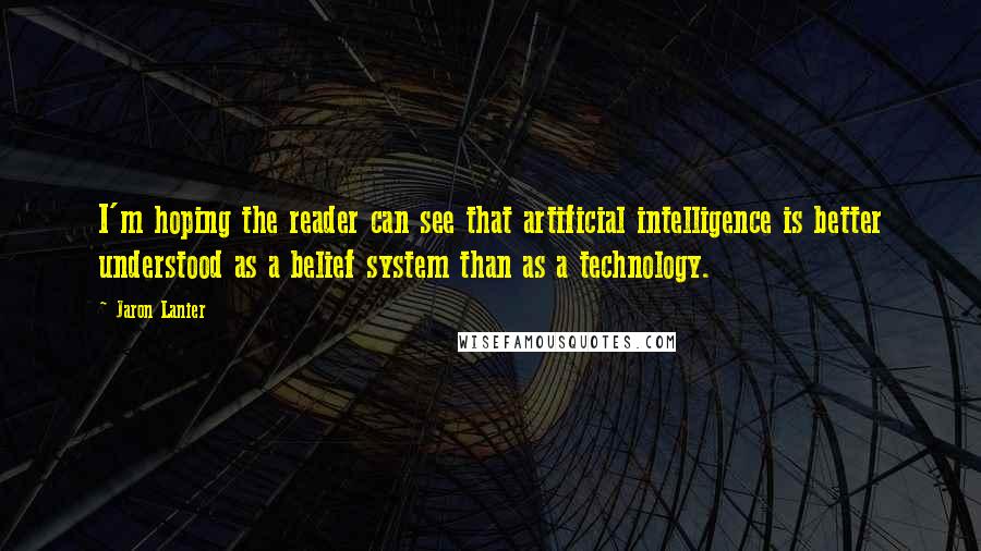 Jaron Lanier Quotes: I'm hoping the reader can see that artificial intelligence is better understood as a belief system than as a technology.