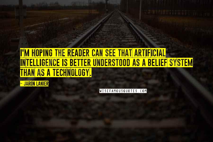 Jaron Lanier Quotes: I'm hoping the reader can see that artificial intelligence is better understood as a belief system than as a technology.