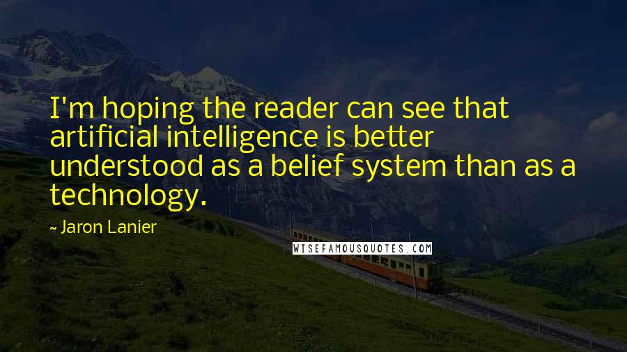 Jaron Lanier Quotes: I'm hoping the reader can see that artificial intelligence is better understood as a belief system than as a technology.