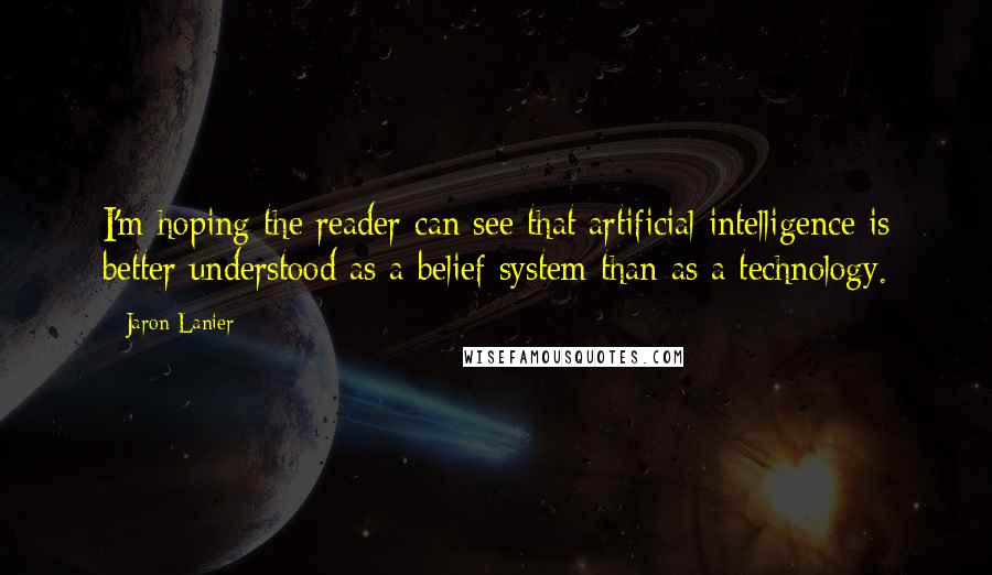 Jaron Lanier Quotes: I'm hoping the reader can see that artificial intelligence is better understood as a belief system than as a technology.