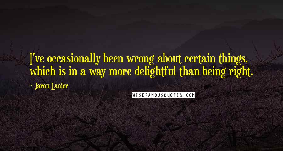 Jaron Lanier Quotes: I've occasionally been wrong about certain things, which is in a way more delightful than being right.