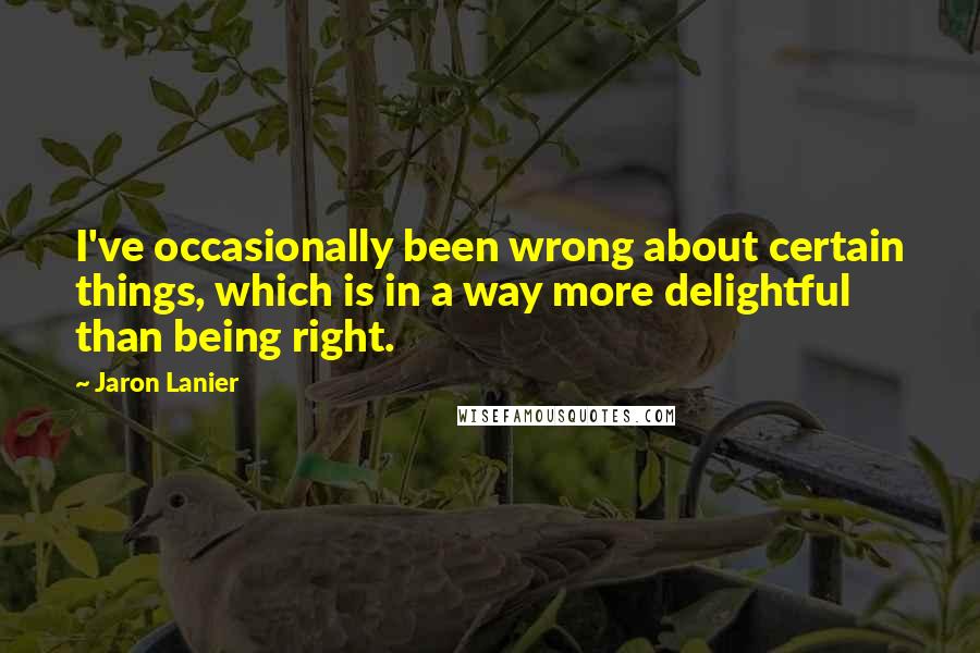 Jaron Lanier Quotes: I've occasionally been wrong about certain things, which is in a way more delightful than being right.