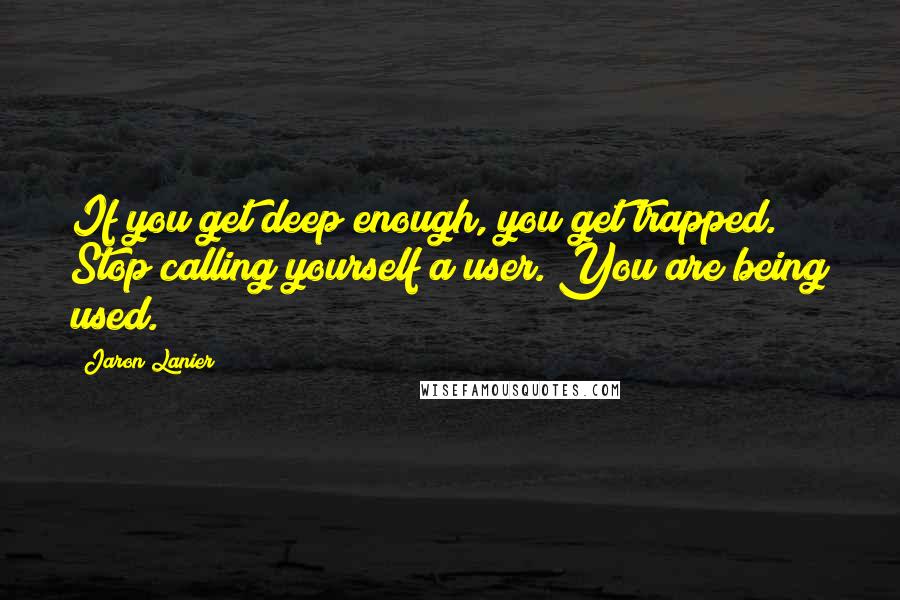 Jaron Lanier Quotes: If you get deep enough, you get trapped. Stop calling yourself a user. You are being used.