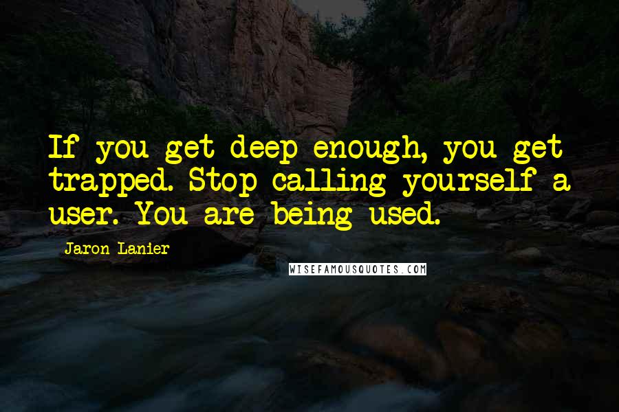 Jaron Lanier Quotes: If you get deep enough, you get trapped. Stop calling yourself a user. You are being used.